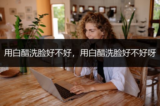 用白醋洗脸好不好，用白醋洗脸好不好呀